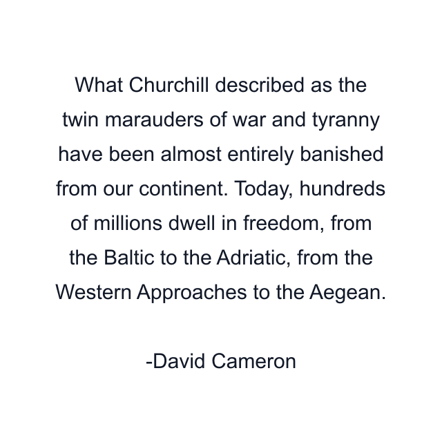 What Churchill described as the twin marauders of war and tyranny have been almost entirely banished from our continent. Today, hundreds of millions dwell in freedom, from the Baltic to the Adriatic, from the Western Approaches to the Aegean.