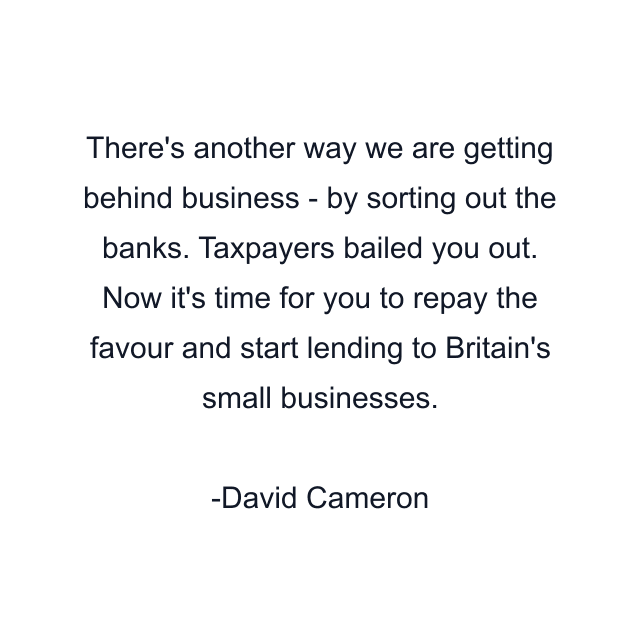 There's another way we are getting behind business - by sorting out the banks. Taxpayers bailed you out. Now it's time for you to repay the favour and start lending to Britain's small businesses.