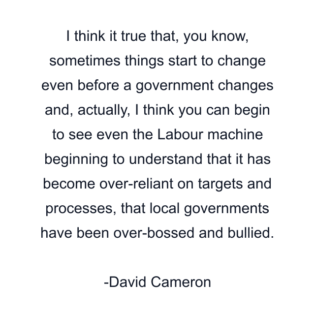 I think it true that, you know, sometimes things start to change even before a government changes and, actually, I think you can begin to see even the Labour machine beginning to understand that it has become over-reliant on targets and processes, that local governments have been over-bossed and bullied.