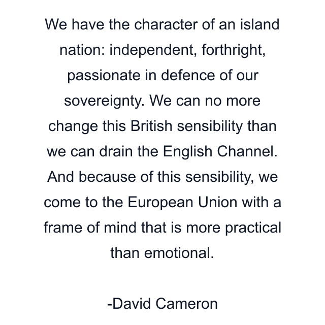 We have the character of an island nation: independent, forthright, passionate in defence of our sovereignty. We can no more change this British sensibility than we can drain the English Channel. And because of this sensibility, we come to the European Union with a frame of mind that is more practical than emotional.