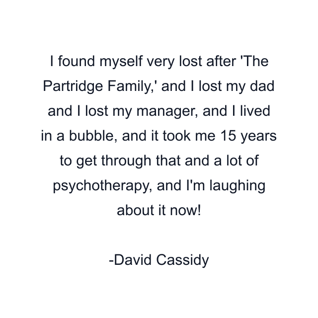 I found myself very lost after 'The Partridge Family,' and I lost my dad and I lost my manager, and I lived in a bubble, and it took me 15 years to get through that and a lot of psychotherapy, and I'm laughing about it now!