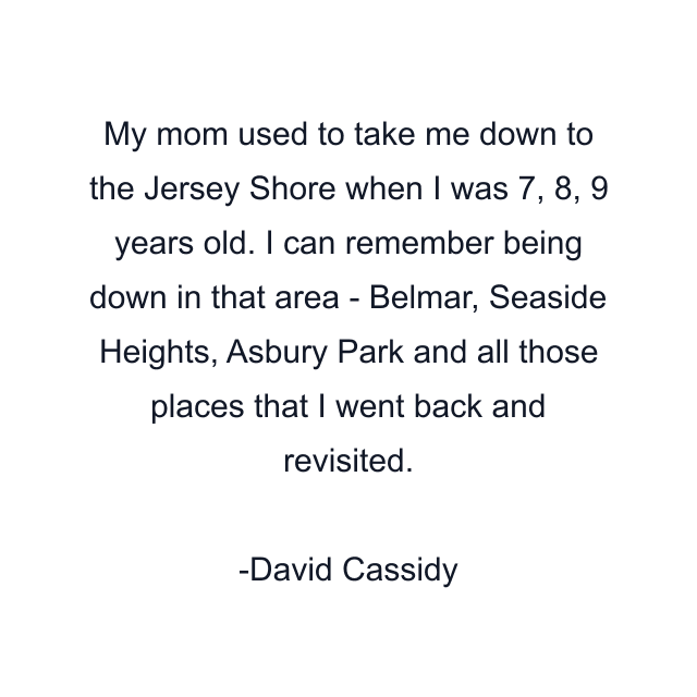 My mom used to take me down to the Jersey Shore when I was 7, 8, 9 years old. I can remember being down in that area - Belmar, Seaside Heights, Asbury Park and all those places that I went back and revisited.