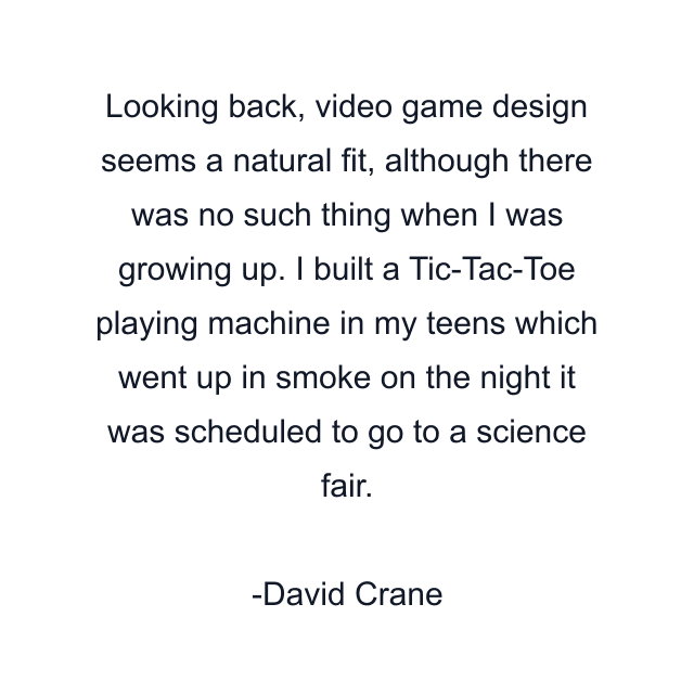 Looking back, video game design seems a natural fit, although there was no such thing when I was growing up. I built a Tic-Tac-Toe playing machine in my teens which went up in smoke on the night it was scheduled to go to a science fair.