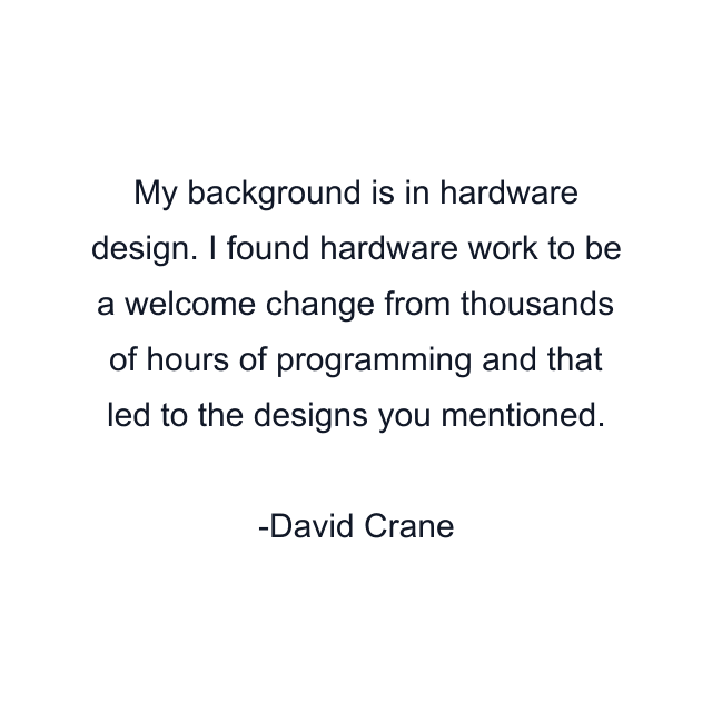 My background is in hardware design. I found hardware work to be a welcome change from thousands of hours of programming and that led to the designs you mentioned.