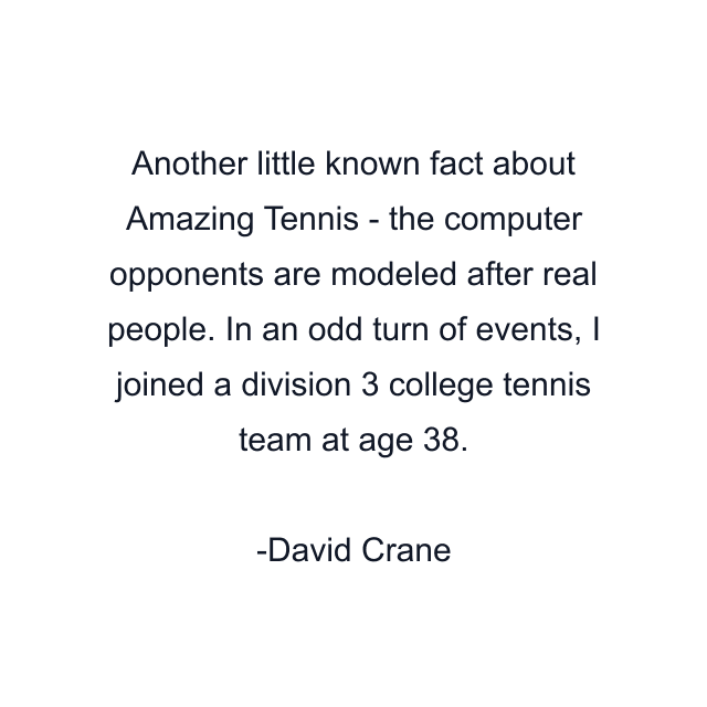 Another little known fact about Amazing Tennis - the computer opponents are modeled after real people. In an odd turn of events, I joined a division 3 college tennis team at age 38.