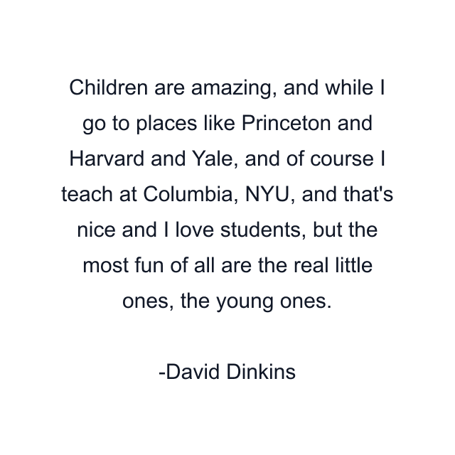 Children are amazing, and while I go to places like Princeton and Harvard and Yale, and of course I teach at Columbia, NYU, and that's nice and I love students, but the most fun of all are the real little ones, the young ones.