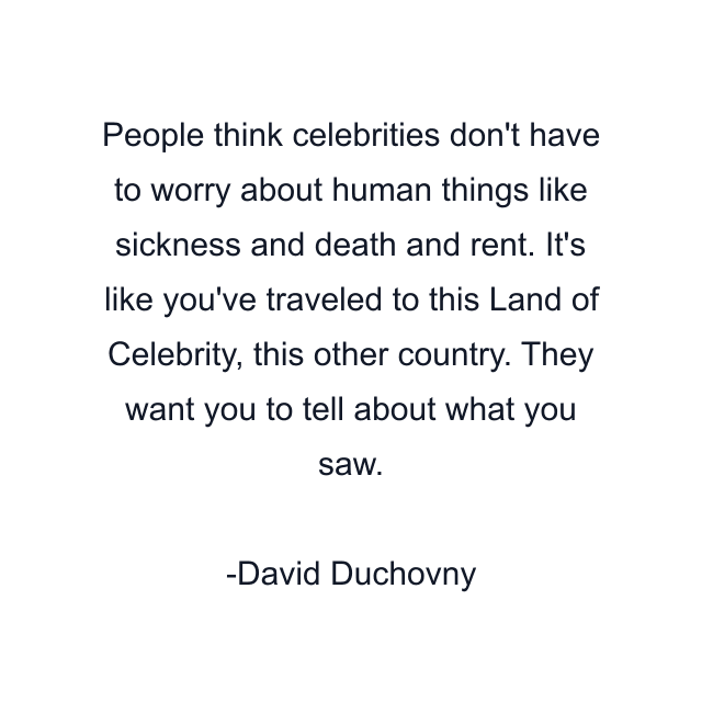 People think celebrities don't have to worry about human things like sickness and death and rent. It's like you've traveled to this Land of Celebrity, this other country. They want you to tell about what you saw.