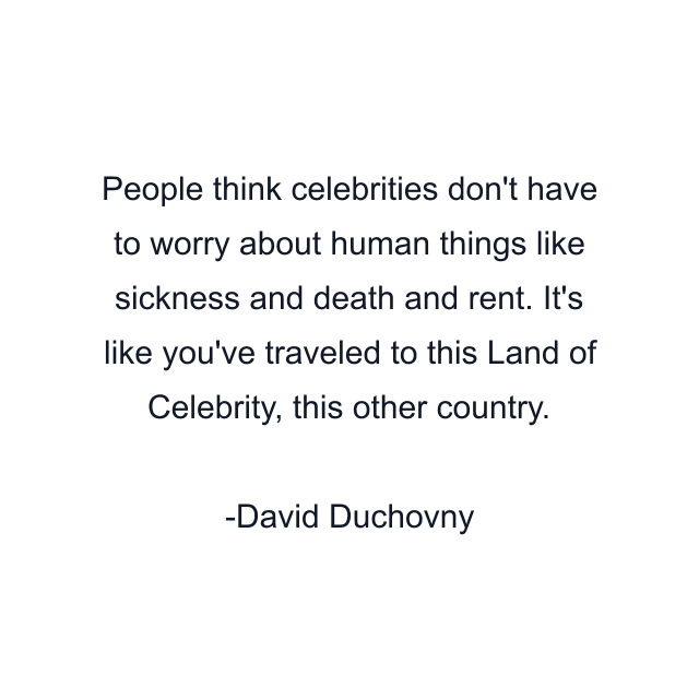 People think celebrities don't have to worry about human things like sickness and death and rent. It's like you've traveled to this Land of Celebrity, this other country.