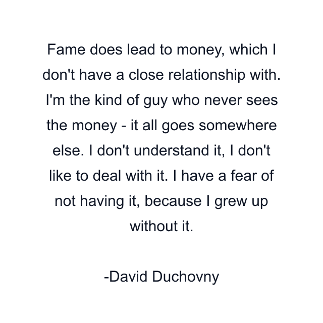 Fame does lead to money, which I don't have a close relationship with. I'm the kind of guy who never sees the money - it all goes somewhere else. I don't understand it, I don't like to deal with it. I have a fear of not having it, because I grew up without it.