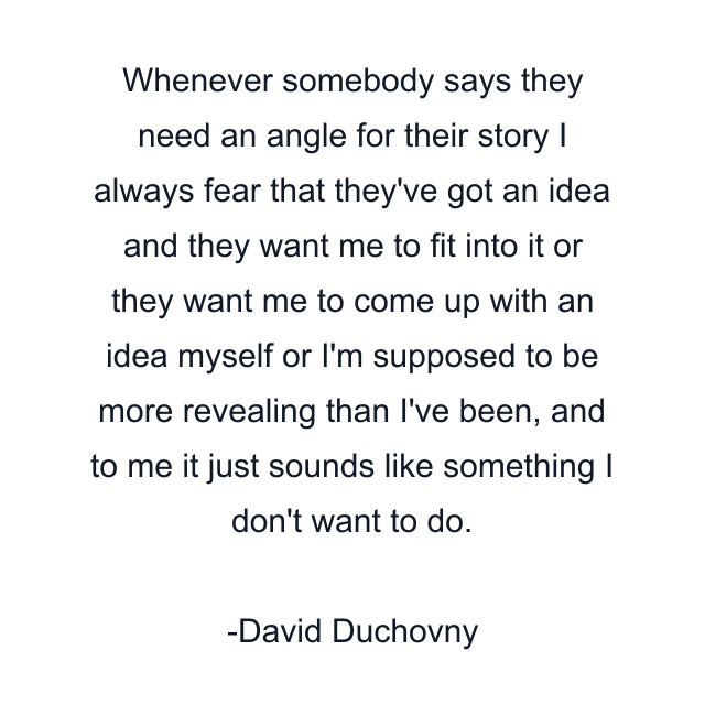 Whenever somebody says they need an angle for their story I always fear that they've got an idea and they want me to fit into it or they want me to come up with an idea myself or I'm supposed to be more revealing than I've been, and to me it just sounds like something I don't want to do.