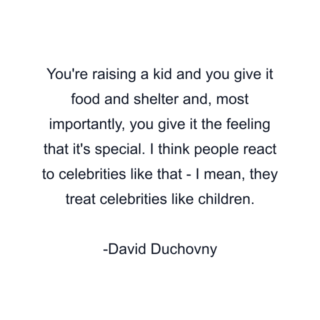 You're raising a kid and you give it food and shelter and, most importantly, you give it the feeling that it's special. I think people react to celebrities like that - I mean, they treat celebrities like children.