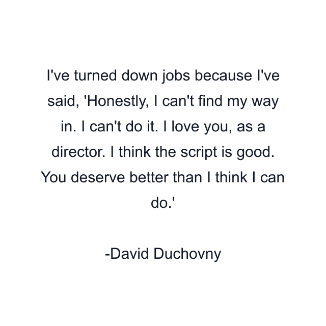 I've turned down jobs because I've said, 'Honestly, I can't find my way in. I can't do it. I love you, as a director. I think the script is good. You deserve better than I think I can do.'