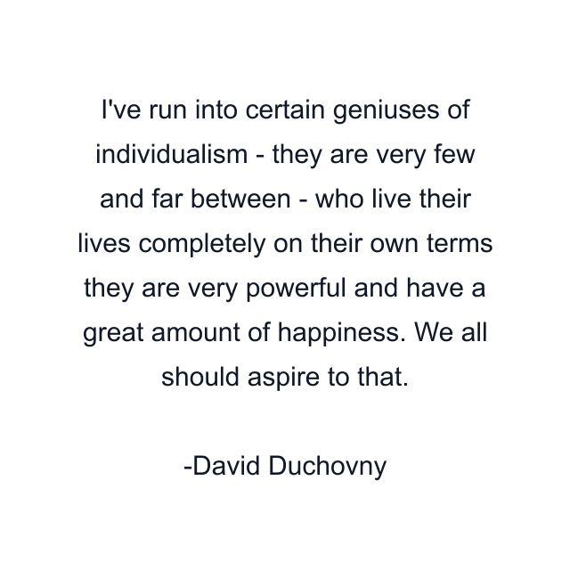 I've run into certain geniuses of individualism - they are very few and far between - who live their lives completely on their own terms they are very powerful and have a great amount of happiness. We all should aspire to that.