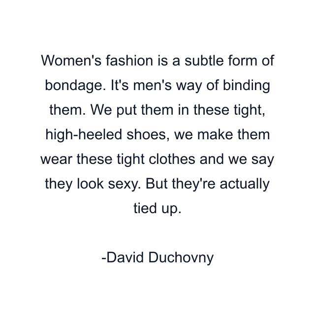 Women's fashion is a subtle form of bondage. It's men's way of binding them. We put them in these tight, high-heeled shoes, we make them wear these tight clothes and we say they look sexy. But they're actually tied up.