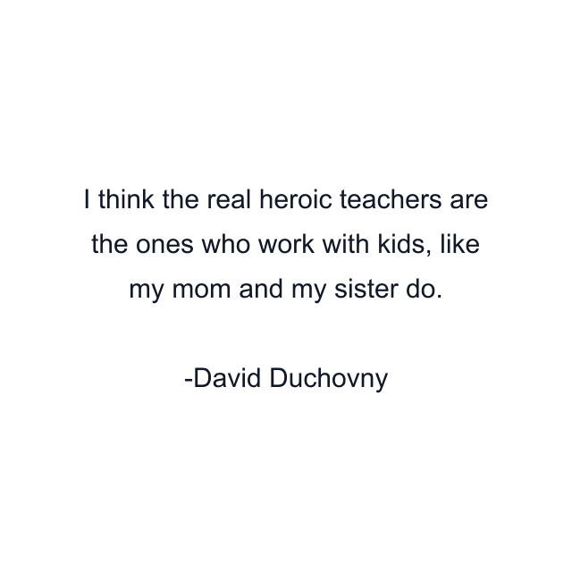 I think the real heroic teachers are the ones who work with kids, like my mom and my sister do.