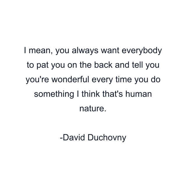 I mean, you always want everybody to pat you on the back and tell you you're wonderful every time you do something I think that's human nature.