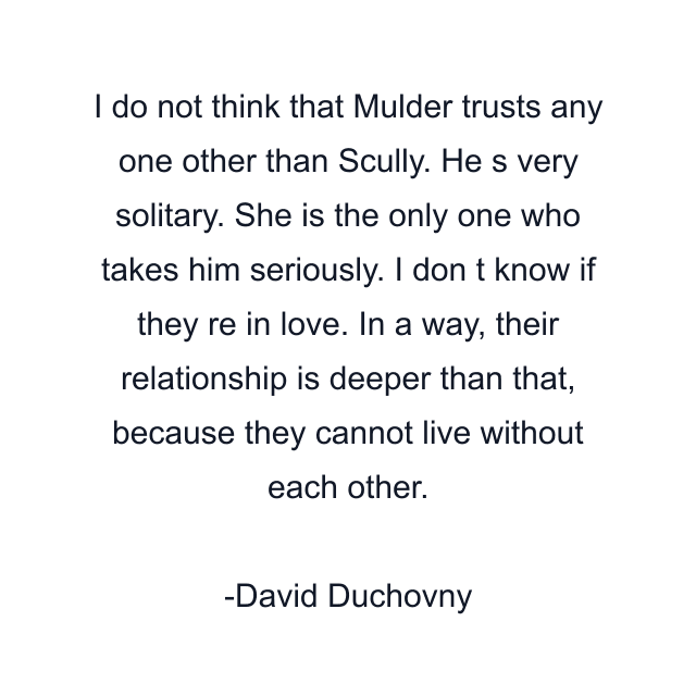 I do not think that Mulder trusts any one other than Scully. He s very solitary. She is the only one who takes him seriously. I don t know if they re in love. In a way, their relationship is deeper than that, because they cannot live without each other.