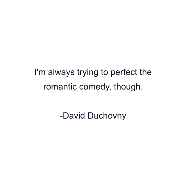 I'm always trying to perfect the romantic comedy, though.