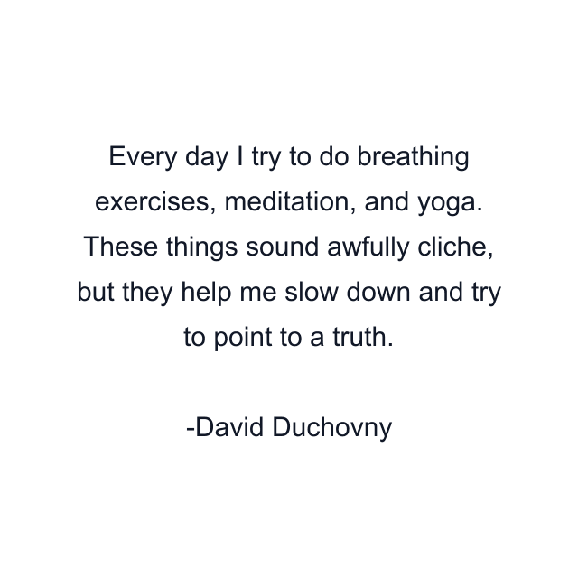 Every day I try to do breathing exercises, meditation, and yoga. These things sound awfully cliche, but they help me slow down and try to point to a truth.