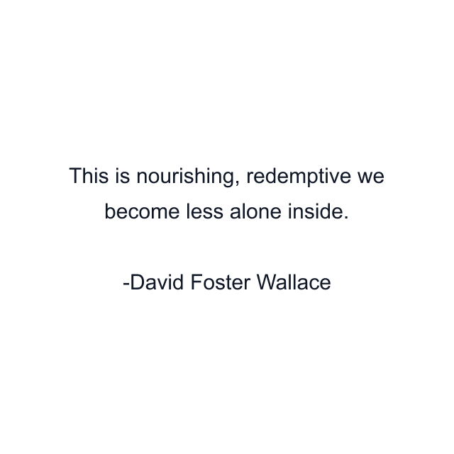 This is nourishing, redemptive we become less alone inside.