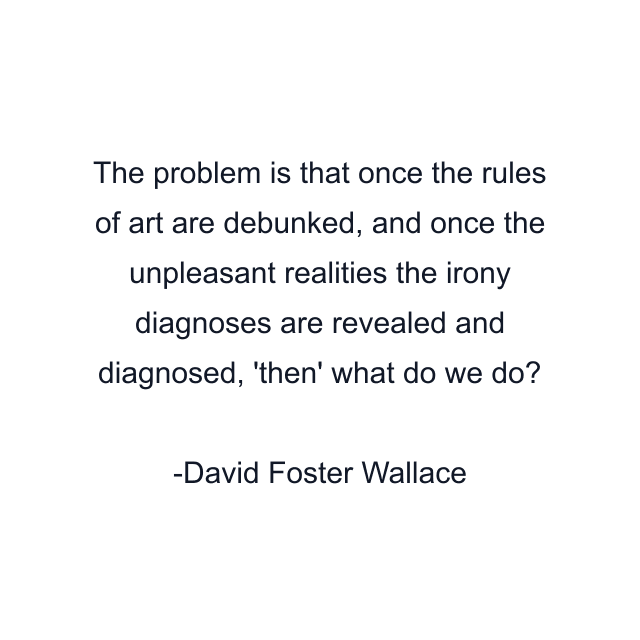 The problem is that once the rules of art are debunked, and once the unpleasant realities the irony diagnoses are revealed and diagnosed, 'then' what do we do?