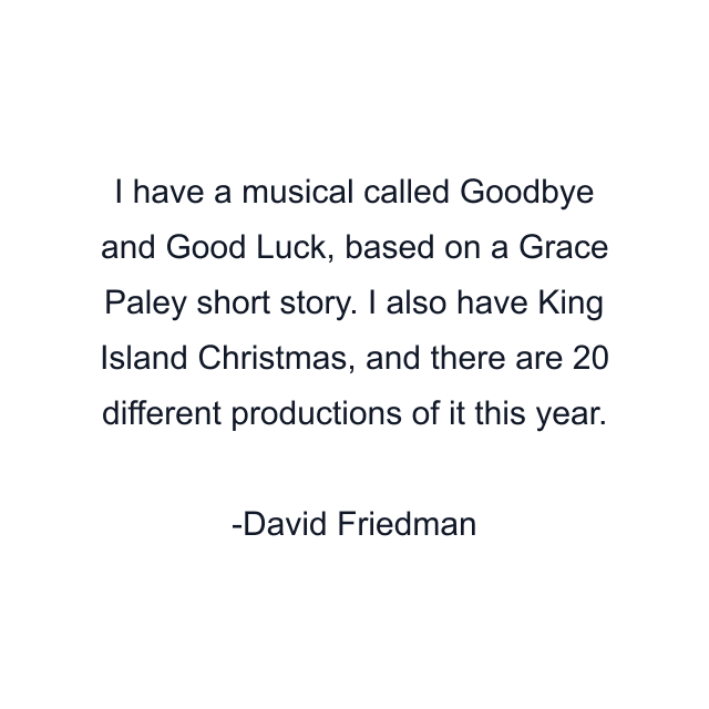 I have a musical called Goodbye and Good Luck, based on a Grace Paley short story. I also have King Island Christmas, and there are 20 different productions of it this year.