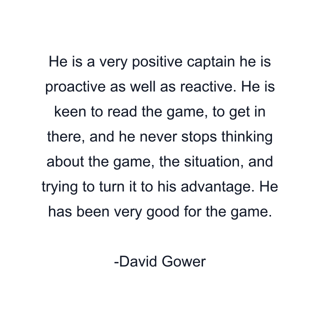 He is a very positive captain he is proactive as well as reactive. He is keen to read the game, to get in there, and he never stops thinking about the game, the situation, and trying to turn it to his advantage. He has been very good for the game.