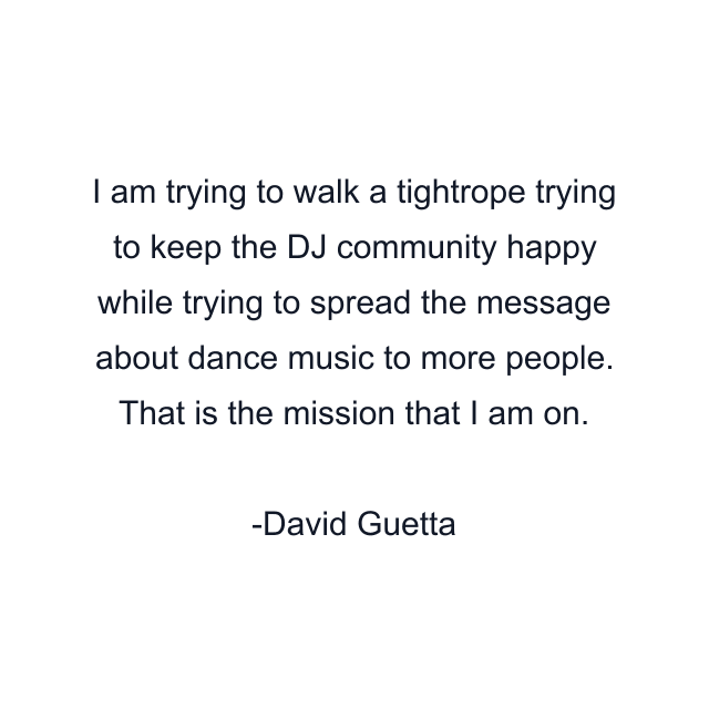 I am trying to walk a tightrope trying to keep the DJ community happy while trying to spread the message about dance music to more people. That is the mission that I am on.