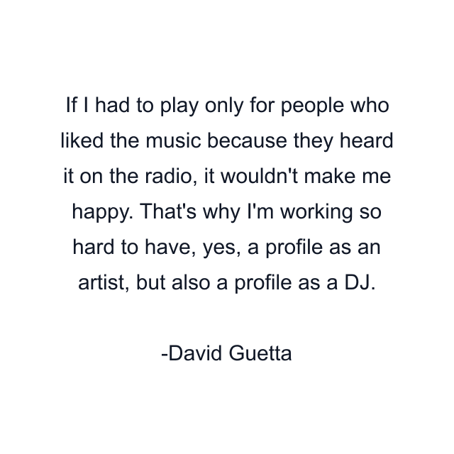 If I had to play only for people who liked the music because they heard it on the radio, it wouldn't make me happy. That's why I'm working so hard to have, yes, a profile as an artist, but also a profile as a DJ.