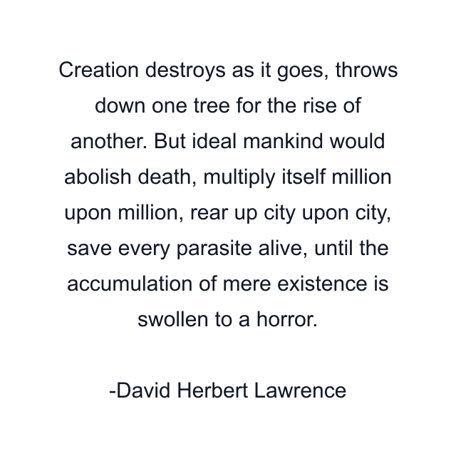 Creation destroys as it goes, throws down one tree for the rise of another. But ideal mankind would abolish death, multiply itself million upon million, rear up city upon city, save every parasite alive, until the accumulation of mere existence is swollen to a horror.