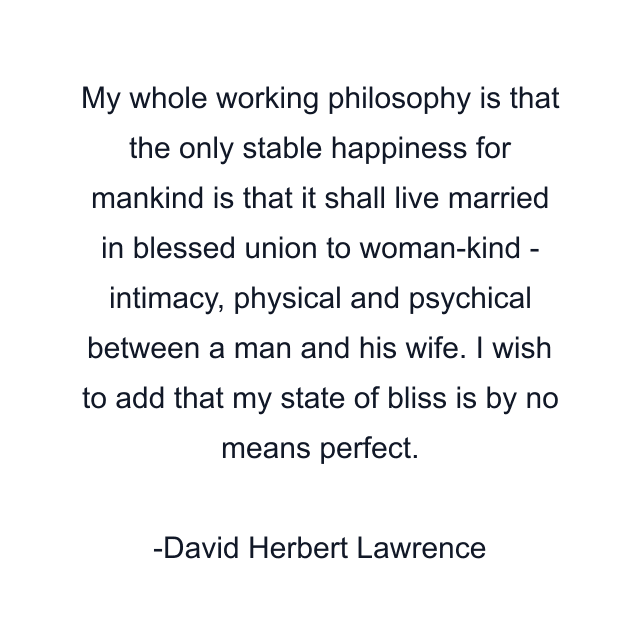 My whole working philosophy is that the only stable happiness for mankind is that it shall live married in blessed union to woman-kind - intimacy, physical and psychical between a man and his wife. I wish to add that my state of bliss is by no means perfect.