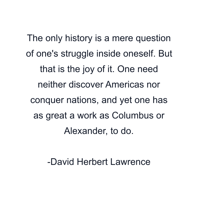 The only history is a mere question of one's struggle inside oneself. But that is the joy of it. One need neither discover Americas nor conquer nations, and yet one has as great a work as Columbus or Alexander, to do.