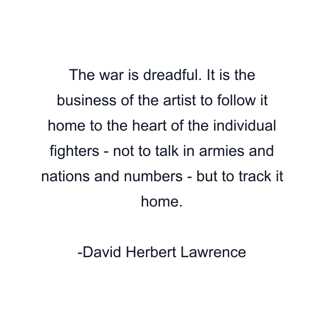 The war is dreadful. It is the business of the artist to follow it home to the heart of the individual fighters - not to talk in armies and nations and numbers - but to track it home.