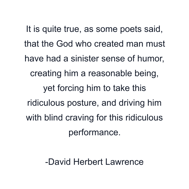 It is quite true, as some poets said, that the God who created man must have had a sinister sense of humor, creating him a reasonable being, yet forcing him to take this ridiculous posture, and driving him with blind craving for this ridiculous performance.