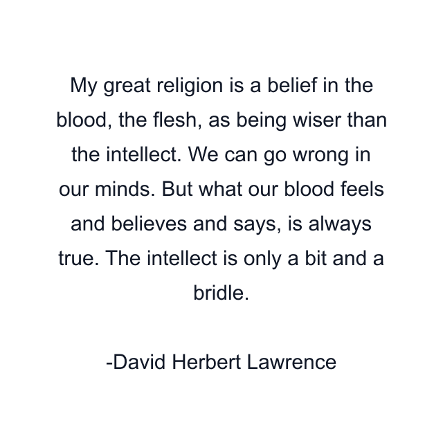 My great religion is a belief in the blood, the flesh, as being wiser than the intellect. We can go wrong in our minds. But what our blood feels and believes and says, is always true. The intellect is only a bit and a bridle.