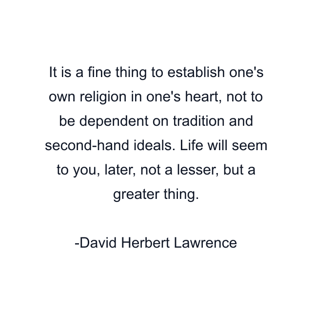 It is a fine thing to establish one's own religion in one's heart, not to be dependent on tradition and second-hand ideals. Life will seem to you, later, not a lesser, but a greater thing.