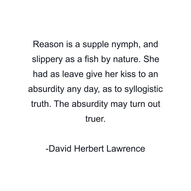 Reason is a supple nymph, and slippery as a fish by nature. She had as leave give her kiss to an absurdity any day, as to syllogistic truth. The absurdity may turn out truer.