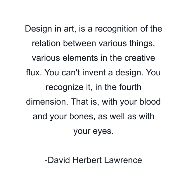 Design in art, is a recognition of the relation between various things, various elements in the creative flux. You can't invent a design. You recognize it, in the fourth dimension. That is, with your blood and your bones, as well as with your eyes.