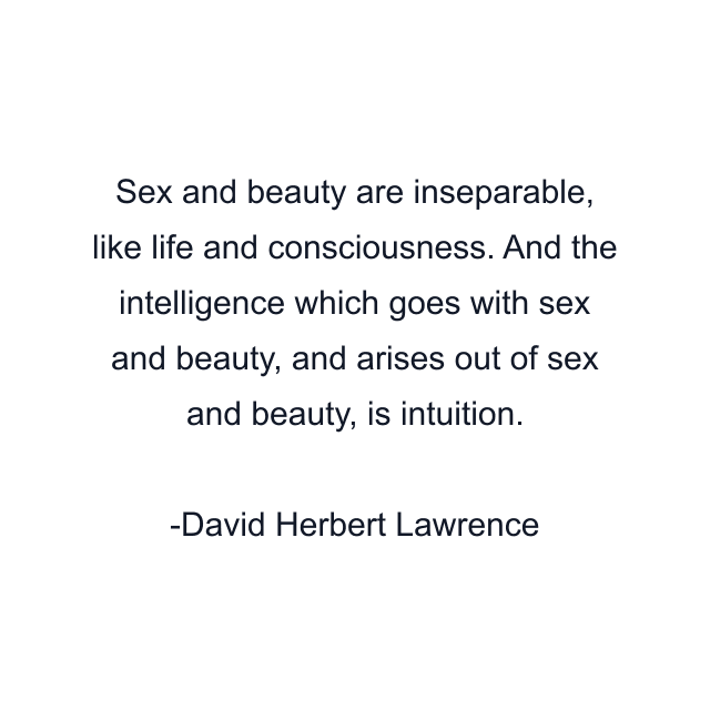 Sex and beauty are inseparable, like life and consciousness. And the intelligence which goes with sex and beauty, and arises out of sex and beauty, is intuition.