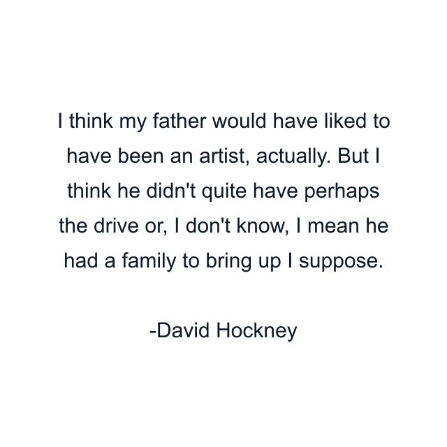 I think my father would have liked to have been an artist, actually. But I think he didn't quite have perhaps the drive or, I don't know, I mean he had a family to bring up I suppose.