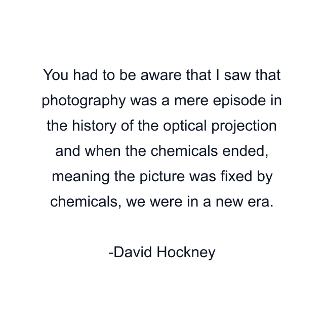 You had to be aware that I saw that photography was a mere episode in the history of the optical projection and when the chemicals ended, meaning the picture was fixed by chemicals, we were in a new era.