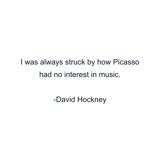 I was always struck by how Picasso had no interest in music.