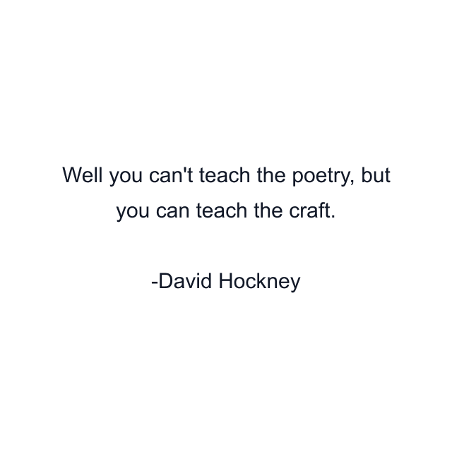 Well you can't teach the poetry, but you can teach the craft.