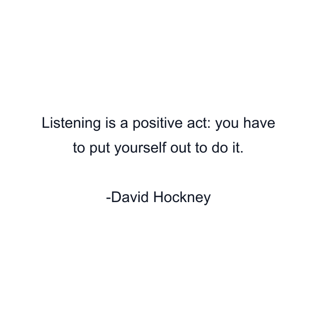 Listening is a positive act: you have to put yourself out to do it.