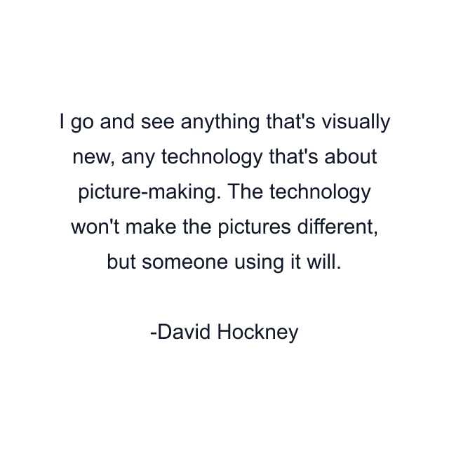 I go and see anything that's visually new, any technology that's about picture-making. The technology won't make the pictures different, but someone using it will.