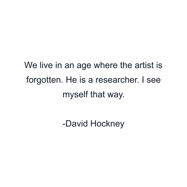 We live in an age where the artist is forgotten. He is a researcher. I see myself that way.