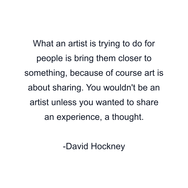 What an artist is trying to do for people is bring them closer to something, because of course art is about sharing. You wouldn't be an artist unless you wanted to share an experience, a thought.