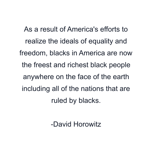 As a result of America's efforts to realize the ideals of equality and freedom, blacks in America are now the freest and richest black people anywhere on the face of the earth including all of the nations that are ruled by blacks.