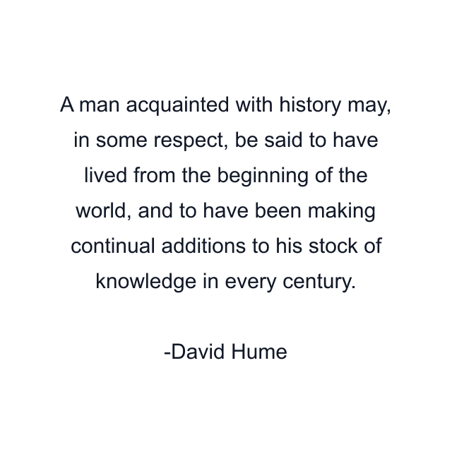 A man acquainted with history may, in some respect, be said to have lived from the beginning of the world, and to have been making continual additions to his stock of knowledge in every century.