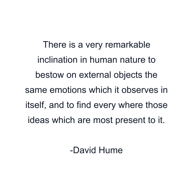 There is a very remarkable inclination in human nature to bestow on external objects the same emotions which it observes in itself, and to find every where those ideas which are most present to it.